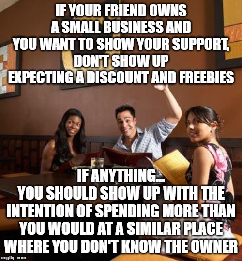 Freebie Jeebies | IF YOUR FRIEND OWNS A SMALL BUSINESS AND YOU WANT TO SHOW YOUR SUPPORT,
DON'T SHOW UP EXPECTING A DISCOUNT AND FREEBIES; IF ANYTHING...
YOU SHOULD SHOW UP WITH THE INTENTION OF SPENDING MORE THAN YOU WOULD AT A SIMILAR PLACE WHERE YOU DON'T KNOW THE OWNER | image tagged in scumbag restaurant customer,fake friends,cheapskate,buy local,support your friends | made w/ Imgflip meme maker