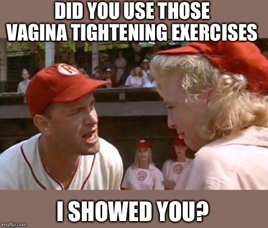 There's No Crying In Baseball | DID YOU USE THOSE VA**NA TIGHTENING EXERCISES I SHOWED YOU? | image tagged in there's no crying in baseball | made w/ Imgflip meme maker