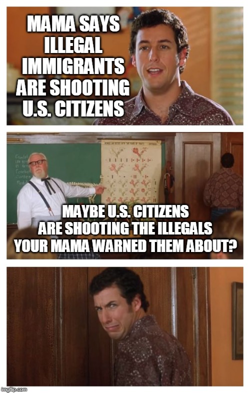 Waterboy Classroom | MAMA SAYS ILLEGAL IMMIGRANTS ARE SHOOTING U.S. CITIZENS; MAYBE U.S. CITIZENS ARE SHOOTING THE ILLEGALS YOUR MAMA WARNED THEM ABOUT? | image tagged in waterboy classroom | made w/ Imgflip meme maker