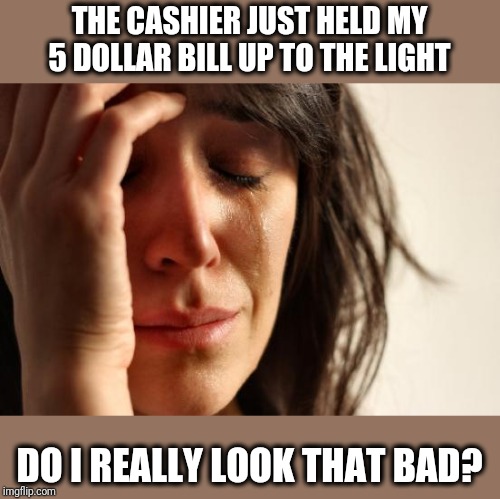 In case you're wondering how I do with first impressions | THE CASHIER JUST HELD MY 5 DOLLAR BILL UP TO THE LIGHT; DO I REALLY LOOK THAT BAD? | image tagged in do they even make counterfeit fives,seems like a waste of time | made w/ Imgflip meme maker