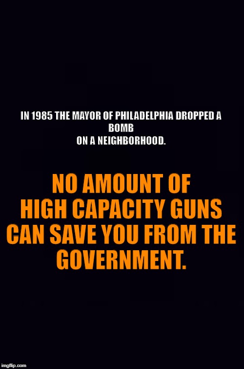 Plain black | IN 1985 THE MAYOR OF PHILADELPHIA DROPPED A 
BOMB 
ON A NEIGHBORHOOD. NO AMOUNT OF 
HIGH CAPACITY GUNS 
CAN SAVE YOU FROM THE 
GOVERNMENT. | image tagged in plain black | made w/ Imgflip meme maker