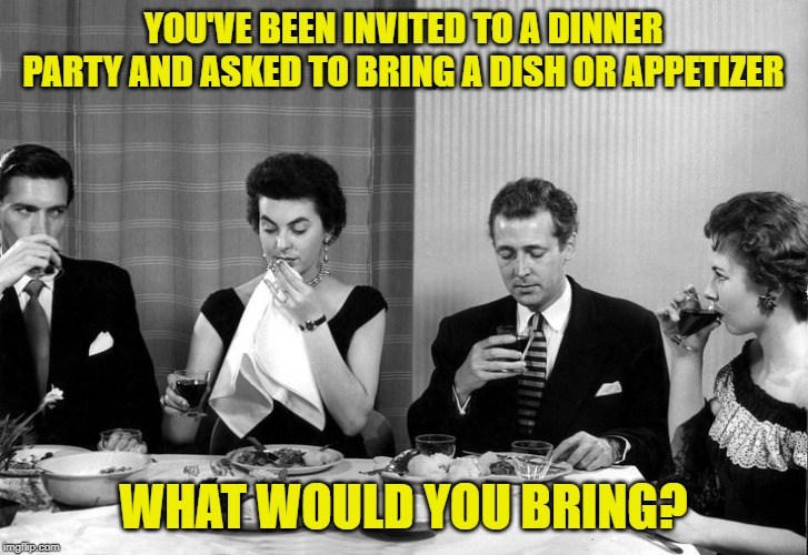 Inspired by a comment from FBI_OPEN_UP. | YOU'VE BEEN INVITED TO A DINNER PARTY AND ASKED TO BRING A DISH OR APPETIZER; WHAT WOULD YOU BRING? | image tagged in dinner party vintage,covered dish,appetizers | made w/ Imgflip meme maker