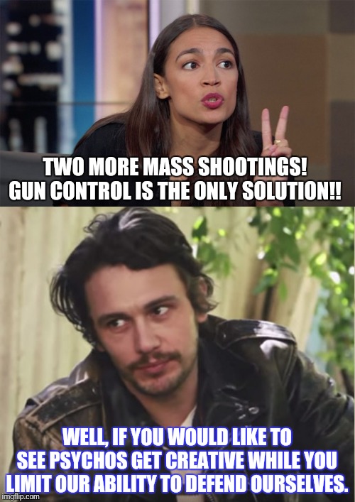 TWO MORE MASS SHOOTINGS! GUN CONTROL IS THE ONLY SOLUTION!! WELL, IF YOU WOULD LIKE TO SEE PSYCHOS GET CREATIVE WHILE YOU LIMIT OUR ABILITY TO DEFEND OURSELVES. | image tagged in james franco seriously,alexandria ocasio-cortez | made w/ Imgflip meme maker