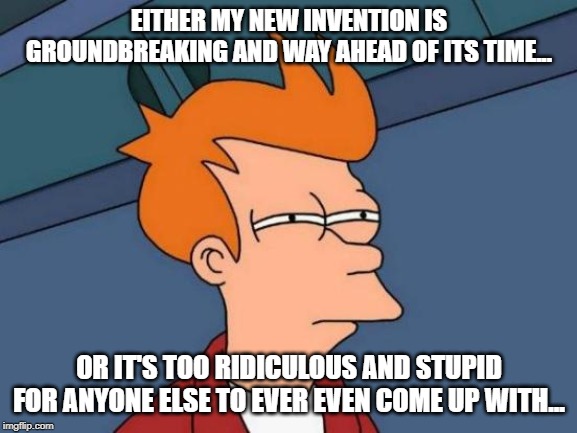 Futurama Fry | EITHER MY NEW INVENTION IS GROUNDBREAKING AND WAY AHEAD OF ITS TIME... OR IT'S TOO RIDICULOUS AND STUPID FOR ANYONE ELSE TO EVER EVEN COME UP WITH... | image tagged in memes,futurama fry | made w/ Imgflip meme maker
