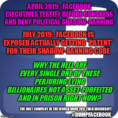 It's true:  Facebook really is the only company in the world more evil than Microsoft | APRIL 2019:  FACEBOOK EXECUTIVES TESTIFY BEFORE CONGRESS AND DENY POLITICAL SHADOW-BANNING; JULY 2019:  FACEBOOK IS EXPOSED ACTUALLY GETTING *PATENT* FOR THEIR SHADOW-BANNING CODE; WHY THE HELL ARE EVERY SINGLE ONE OF THESE PERJURING LYING BILLIONAIRES NOT ASSET-FORFEITED AND IN PRISON RIGHT NOW? THE ONLY COMPANY IN THE WORLD MORE EVIL THAN MICRO$OFT; #DUMPFACEBOOK | image tagged in facebook,perjury,shadow banning,patent,dumpfacebook | made w/ Imgflip meme maker