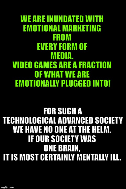 Plain Black Template | WE ARE INUNDATED WITH 
EMOTIONAL MARKETING 
FROM 
EVERY FORM OF 
MEDIA. 
VIDEO GAMES ARE A FRACTION 
OF WHAT WE ARE 
EMOTIONALLY PLUGGED INTO! FOR SUCH A TECHNOLOGICAL ADVANCED SOCIETY WE HAVE NO ONE AT THE HELM. 
IF OUR SOCIETY WAS 
ONE BRAIN, 
IT IS MOST CERTAINLY MENTALLY ILL. | image tagged in plain black template | made w/ Imgflip meme maker
