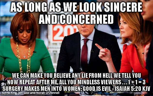 AS LONG AS WE LOOK SINCERE
AND CONCERNED; WE CAN MAKE YOU BELIEVE ANY LIE FROM HELL WE TELL YOU
NOW REPEAT AFTER ME, ALL YOU MINDLESS VIEWERS . . . 1 + 1 = 3
SURGERY MAKES MEN INTO WOMEN; GOOD IS EVIL - ISAIAH 5:20 KJV | made w/ Imgflip meme maker