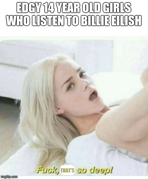 Fuck its so deep | EDGY 14 YEAR OLD GIRLS WHO LISTEN TO BILLIE EILISH; THAT'S | image tagged in fuck its so deep | made w/ Imgflip meme maker