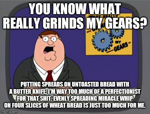 Peter Griffin News | YOU KNOW WHAT REALLY GRINDS MY GEARS? PUTTING SPREADS ON UNTOASTED BREAD WITH A BUTTER KNIFE. I'M WAY TOO MUCH OF A PERFECTIONIST FOR THAT SHIT. EVENLY SPREADING MIRACLE WHIP ON FOUR SLICES OF WHEAT BREAD IS JUST TOO MUCH FOR ME. | image tagged in memes,peter griffin news | made w/ Imgflip meme maker