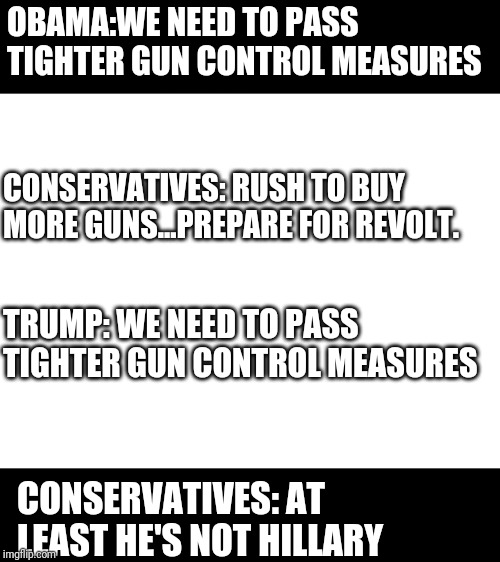 Blank White Template | OBAMA:WE NEED TO PASS TIGHTER GUN CONTROL MEASURES; CONSERVATIVES: RUSH TO BUY MORE GUNS...PREPARE FOR REVOLT. TRUMP: WE NEED TO PASS TIGHTER GUN CONTROL MEASURES; CONSERVATIVES: AT LEAST HE'S NOT HILLARY | image tagged in blank white template,politics,gun control,political meme | made w/ Imgflip meme maker