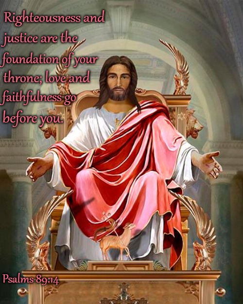 Psalms 89:14 Righteousness and Justice Are The foundation Of Your Throne | Righteousness and; justice are the; foundation of your; throne; love and; faithfulness go; before you. Psalms 89:14 | image tagged in bible,bible verse,verse,lord,holy bible,holy spirit | made w/ Imgflip meme maker