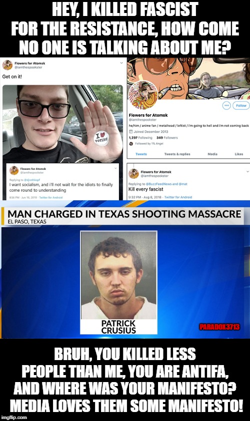 Two Domestic Terrorist, yet the Media is only focusing on the El Paso guy why exactly? | HEY, I KILLED FASCIST FOR THE RESISTANCE, HOW COME NO ONE IS TALKING ABOUT ME? PARADOX3713; BRUH, YOU KILLED LESS PEOPLE THAN ME, YOU ARE ANTIFA, AND WHERE WAS YOUR MANIFESTO?  MEDIA LOVES THEM SOME MANIFESTO! | image tagged in memes,terrorism,mass shooting,texas,ohio,antifa | made w/ Imgflip meme maker