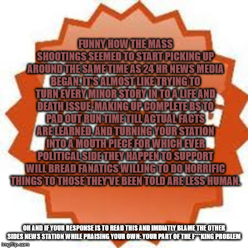 FUNNY HOW THE MASS SHOOTINGS SEEMED TO START PICKING UP AROUND THE SAME TIME AS 24 HR NEWS MEDIA BEGAN. IT'S ALMOST LIKE TRYING TO TURN EVERY MINOR STORY IN TO A LIFE AND DEATH ISSUE, MAKING UP COMPLETE BS TO PAD OUT RUN TIME TILL ACTUAL FACTS ARE LEARNED, AND TURNING YOUR STATION INTO A MOUTH PIECE FOR WHICH EVER POLITICAL SIDE THEY HAPPEN TO SUPPORT WILL BREAD FANATICS WILLING TO DO HORRIFIC THINGS TO THOSE THEY'VE BEEN TOLD ARE LESS HUMAN. OH AND IF YOUR RESPONSE IS TO READ THIS AND IMDIATLY BLAME THE OTHER SIDES NEWS STATION WHILE PRAISING YOUR OWN: YOUR PART OF THE F***KING PROBLEM | image tagged in news,mass shooting | made w/ Imgflip meme maker