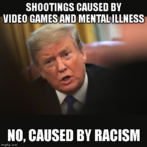 No One Believes Teleprompter Trump | SHOOTINGS CAUSED BY VIDEO GAMES AND MENTAL ILLNESS; NO, CAUSED BY RACISM | image tagged in racism,racist,impeach trump,liar | made w/ Imgflip meme maker