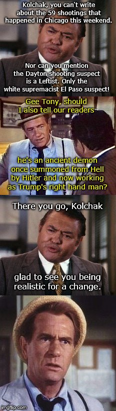 The one monster Kolchak can report on | Kolchak, you can't write about the 59 shootings that happened in Chicago this weekend. Nor can you mention the Dayton shooting suspect is a Leftist. Only the white supremacist El Paso suspect! Gee Tony, should I also tell our readers; he's an ancient demon once summoned from Hell by Hitler and now working as Trump's right hand man? There you go, Kolchak; glad to see you being realistic for a change. | image tagged in kolchak the night stalker,carl kolchak,mass shootings,mainstream media,lack of integrity,liberal agenda | made w/ Imgflip meme maker