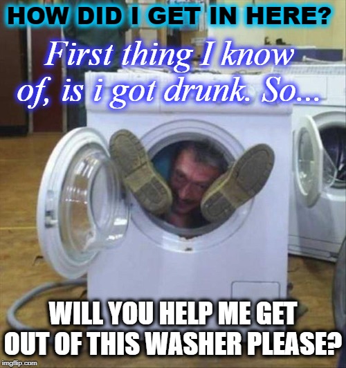 HOW DID I GET IN HERE? First thing I know of, is i got drunk. So... WILL YOU HELP ME GET OUT OF THIS WASHER PLEASE? | image tagged in washer | made w/ Imgflip meme maker