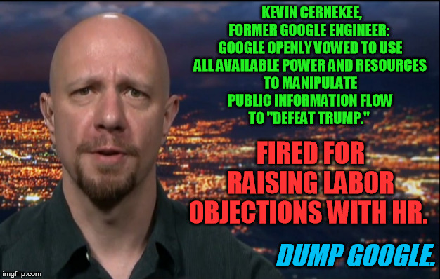 Google does naked corporate political harassment.  What they hell do they tack up those labor posters for anyway? | KEVIN CERNEKEE, FORMER GOOGLE ENGINEER:  
GOOGLE OPENLY VOWED TO USE 
ALL AVAILABLE POWER AND RESOURCES 
TO MANIPULATE 
PUBLIC INFORMATION FLOW 
TO "DEFEAT TRUMP."; FIRED FOR RAISING LABOR OBJECTIONS WITH HR. DUMP GOOGLE. | image tagged in google,political correctness,harassment,labor,conservative,election interference | made w/ Imgflip meme maker