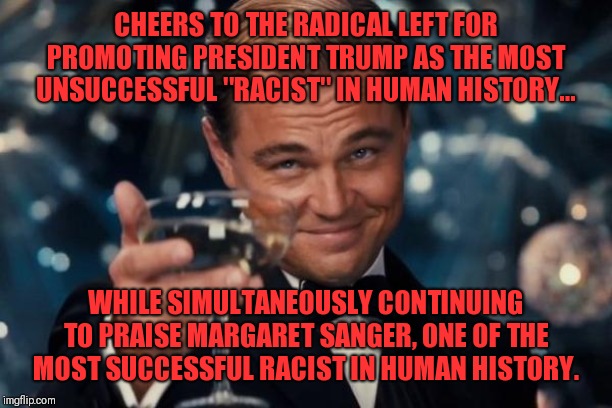 Leonardo Dicaprio Cheers | CHEERS TO THE RADICAL LEFT FOR PROMOTING PRESIDENT TRUMP AS THE MOST UNSUCCESSFUL "RACIST" IN HUMAN HISTORY... WHILE SIMULTANEOUSLY CONTINUING TO PRAISE MARGARET SANGER, ONE OF THE MOST SUCCESSFUL RACIST IN HUMAN HISTORY. | image tagged in memes,leonardo dicaprio cheers | made w/ Imgflip meme maker