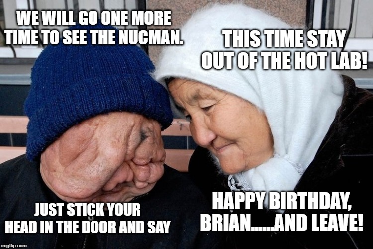 Russian Radiation Testing on Citizens | WE WILL GO ONE MORE TIME TO SEE THE NUCMAN. THIS TIME STAY OUT OF THE HOT LAB! HAPPY BIRTHDAY, BRIAN......AND LEAVE! JUST STICK YOUR HEAD IN THE DOOR AND SAY | image tagged in russian radiation testing on citizens | made w/ Imgflip meme maker