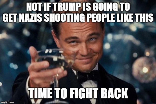 Leonardo Dicaprio Cheers Meme | NOT IF TRUMP IS GOING TO GET NAZIS SHOOTING PEOPLE LIKE THIS TIME TO FIGHT BACK | image tagged in memes,leonardo dicaprio cheers | made w/ Imgflip meme maker