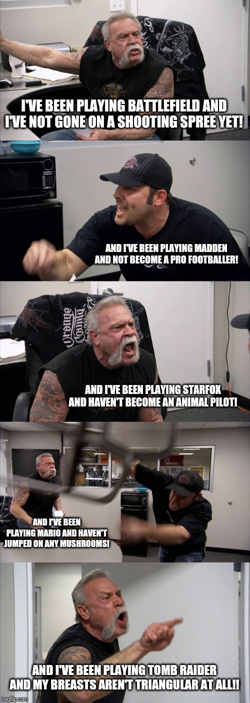 If only the 'games=violence' logic was applied to absolutely any other aspect.. | I'VE BEEN PLAYING BATTLEFIELD AND I'VE NOT GONE ON A SHOOTING SPREE YET! AND I'VE BEEN PLAYING MADDEN AND NOT BECOME A PRO FOOTBALLER! AND I'VE BEEN PLAYING STARFOX AND HAVEN'T BECOME AN ANIMAL PILOT! AND I'VE BEEN PLAYING MARIO AND HAVEN'T JUMPED ON ANY MUSHROOMS! AND I'VE BEEN PLAYING TOMB RAIDER AND MY BREASTS AREN'T TRIANGULAR AT ALL!! | image tagged in memes,american chopper argument | made w/ Imgflip meme maker