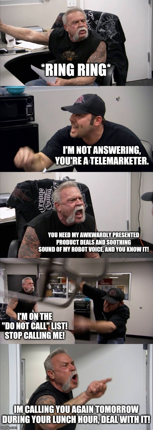 American Chopper Argument Meme | *RING RING*; I'M NOT ANSWERING, YOU'RE A TELEMARKETER. YOU NEED MY AWKWARDLY PRESENTED PRODUCT DEALS AND SOOTHING SOUND OF MY ROBOT VOICE, AND YOU KNOW IT! I'M ON THE "DO NOT CALL" LIST! STOP CALLING ME! IM CALLING YOU AGAIN TOMORROW DURING YOUR LUNCH HOUR, DEAL WITH IT! | image tagged in memes,american chopper argument | made w/ Imgflip meme maker