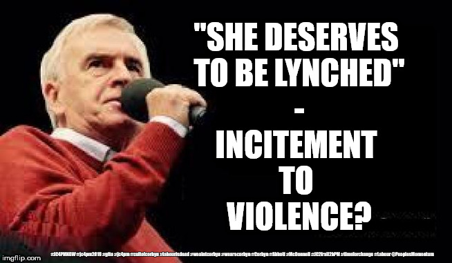 McDonnell - Incitement of Violence | "SHE DESERVES 
TO BE LYNCHED"
-
INCITEMENT 
TO 
VIOLENCE? #JC4PMNOW #jc4pm2019 #gtto #jc4pm #cultofcorbyn #labourisdead #weaintcorbyn #wearecorbyn #Corbyn #Abbott #McDonnell #JC2frail2bPM #timeforchange #Labour @PeoplesMomentum | image tagged in cultofcorbyn,labourisdead,jc4pmnow gtto jc4pm2019,communist socialist,donald trump,incitement to violence | made w/ Imgflip meme maker