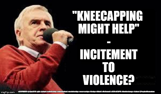 McDonnell - Incitement of Violence? | "KNEECAPPING 
MIGHT HELP"
-
INCITEMENT
TO
VIOLENCE? #JC4PMNOW #jc4pm2019 #gtto #jc4pm #cultofcorbyn #labourisdead #weaintcorbyn #wearecorbyn #Corbyn #Abbott #McDonnell #JC2frail2bPM #timeforchange #Labour @PeoplesMomentum | image tagged in cultofcorbyn,labourisdead,jc4pmnow gtto jc4pm2019,communist socialist,incitement to violence,donald trump | made w/ Imgflip meme maker