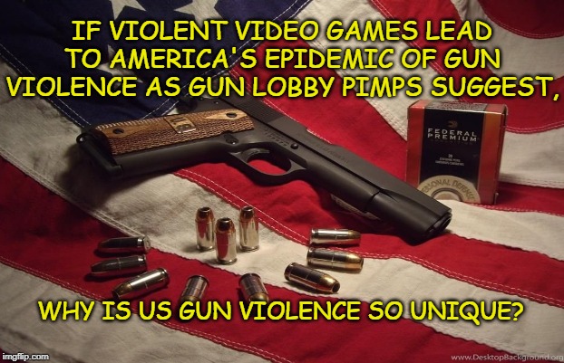 More Guns = More shootings? | IF VIOLENT VIDEO GAMES LEAD TO AMERICA'S EPIDEMIC OF GUN VIOLENCE AS GUN LOBBY PIMPS SUGGEST, WHY IS US GUN VIOLENCE SO UNIQUE? | image tagged in guns,pimps,con | made w/ Imgflip meme maker