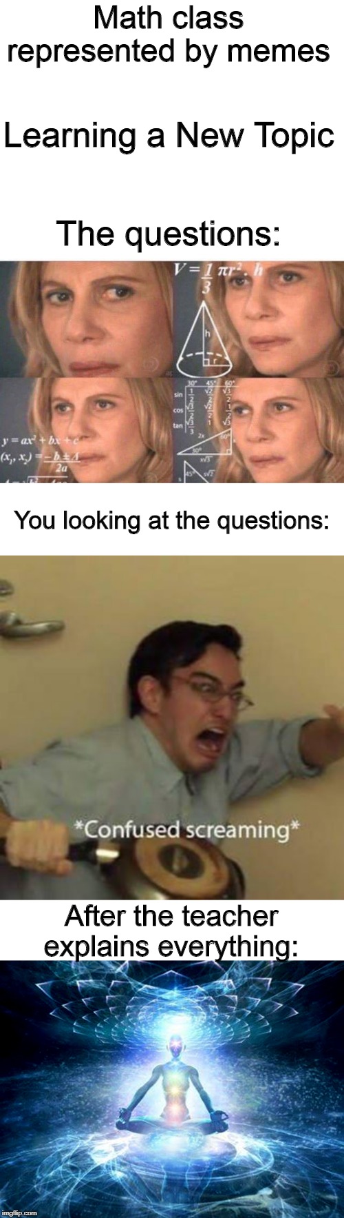 A first in a new series | Math class represented by memes; Learning a New Topic; The questions:; You looking at the questions:; After the teacher explains everything: | image tagged in blank white template,math lady/confused lady,confused screaming,enlightened mind,math class,new math topic | made w/ Imgflip meme maker