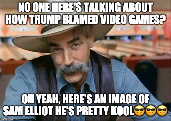 trump said a false fact and IMGflip's not talking about it, also i'm back for a bit (probs less than a week) | NO ONE HERE'S TALKING ABOUT HOW TRUMP BLAMED VIDEO GAMES? OH YEAH, HERE'S AN IMAGE OF SAM ELLIOT HE'S PRETTY KOOL😎😎😎 | image tagged in sam elliott special kind of stupid | made w/ Imgflip meme maker