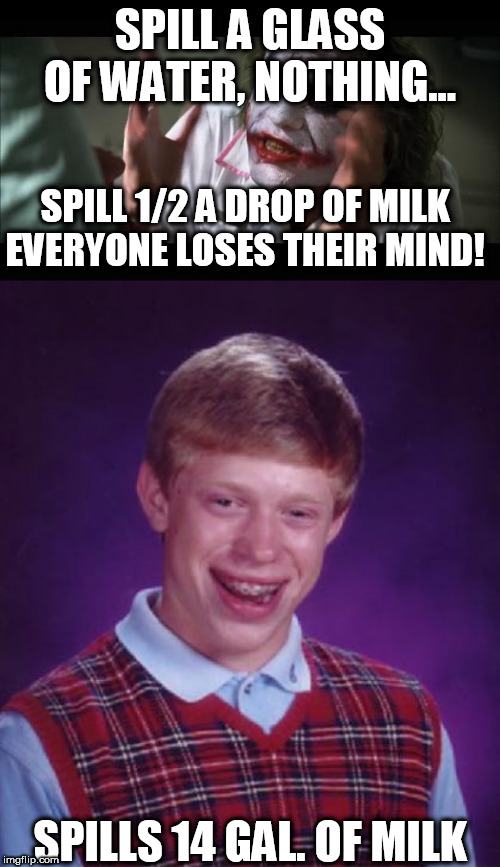 just   PRECISELY  BRIAN! | SPILL A GLASS OF WATER, NOTHING... SPILL 1/2 A DROP OF MILK



EVERYONE LOSES THEIR MIND! SPILLS 14 GAL. OF MILK | image tagged in memes,and everybody loses their minds,bad luck brian,it figures,just like him to pull it off,go  for  it      bad luck   brian | made w/ Imgflip meme maker