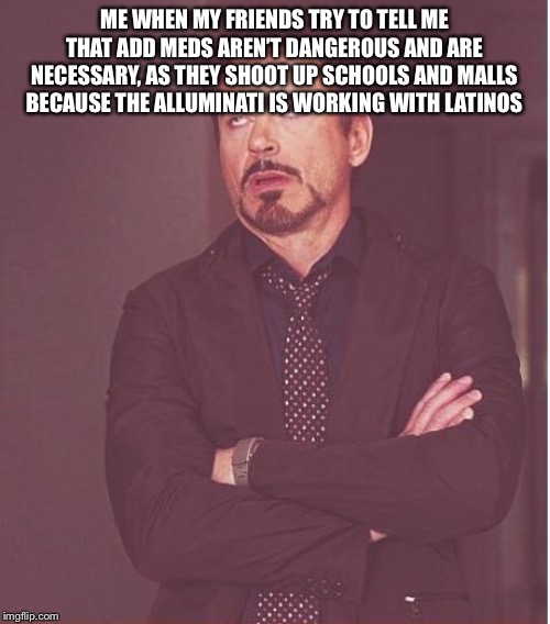 Add is when kids fidget in their chairs because they can’t deal with 10 hours of factory style education with 4 hours of homewor | ME WHEN MY FRIENDS TRY TO TELL ME THAT ADD MEDS AREN’T DANGEROUS AND ARE NECESSARY, AS THEY SHOOT UP SCHOOLS AND MALLS BECAUSE THE ALLUMINATI IS WORKING WITH LATINOS | image tagged in memes,face you make robert downey jr,dank meme,dark humor,dank memes,school shooter | made w/ Imgflip meme maker
