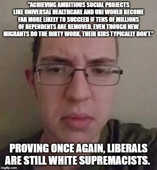 Nothing has changed. Racism is the mantra of the left. | "ACHIEVING AMBITIOUS SOCIAL PROJECTS LIKE UNIVERSAL HEALTHCARE AND UBI WOULD BECOME FAR MORE LIKELY TO SUCCEED IF TENS OF MILLIONS OF DEPENDENTS ARE REMOVED. EVEN THOUGH NEW MIGRANTS DO THE DIRTY WORK, THEIR KIDS TYPICALLY DON’T."; PROVING ONCE AGAIN, LIBERALS ARE STILL WHITE SUPREMACISTS. | image tagged in liberal logic,liberals are the real racists | made w/ Imgflip meme maker