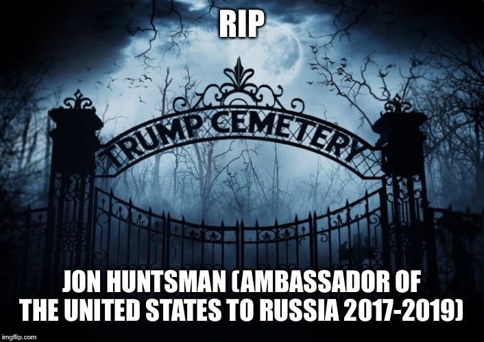RIP Jon Huntsman | RIP; JON HUNTSMAN (AMBASSADOR OF THE UNITED STATES TO RUSSIA 2017-2019) | image tagged in jon huntsman,ambassador to russia,trump administration,rip,trump cemetery | made w/ Imgflip meme maker