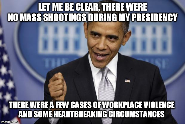 Barack Obama | LET ME BE CLEAR, THERE WERE
 NO MASS SHOOTINGS DURING MY PRESIDENCY THERE WERE A FEW CASES OF WORKPLACE VIOLENCE 
AND SOME HEARTBREAKING CIR | image tagged in barack obama | made w/ Imgflip meme maker