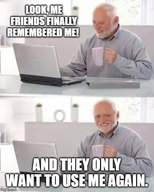 Hide the Pain Harold Meme | LOOK, ME FRIENDS FINALLY REMEMBERED ME! AND THEY ONLY WANT TO USE ME AGAIN. | image tagged in memes,hide the pain harold | made w/ Imgflip meme maker