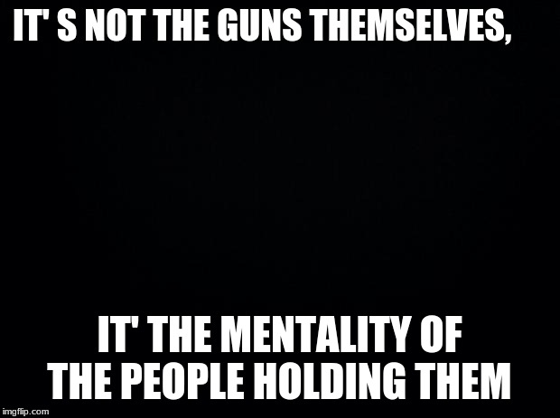 Black background | IT' S NOT THE GUNS THEMSELVES, IT' THE MENTALITY OF THE PEOPLE HOLDING THEM | image tagged in black background | made w/ Imgflip meme maker
