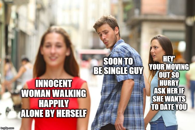 modern relationships |  HEY' YOUR MOVING OUT SO HURRY ASK HER IF SHE WANTS TO DATE YOU; SOON TO BE SINGLE GUY; INNOCENT WOMAN WALKING HAPPILY ALONE BY HERSELF | image tagged in memes,distracted boyfriend,alright gentlemen we need a new idea,thoroughly modern marriage | made w/ Imgflip meme maker
