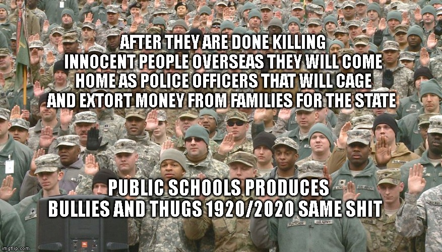 Troops taking oath | AFTER THEY ARE DONE KILLING INNOCENT PEOPLE OVERSEAS THEY WILL COME HOME AS POLICE OFFICERS THAT WILL CAGE AND EXTORT MONEY FROM FAMILIES FOR THE STATE; PUBLIC SCHOOLS PRODUCES BULLIES AND THUGS 1920/2020 SAME SHIT | image tagged in troops taking oath | made w/ Imgflip meme maker