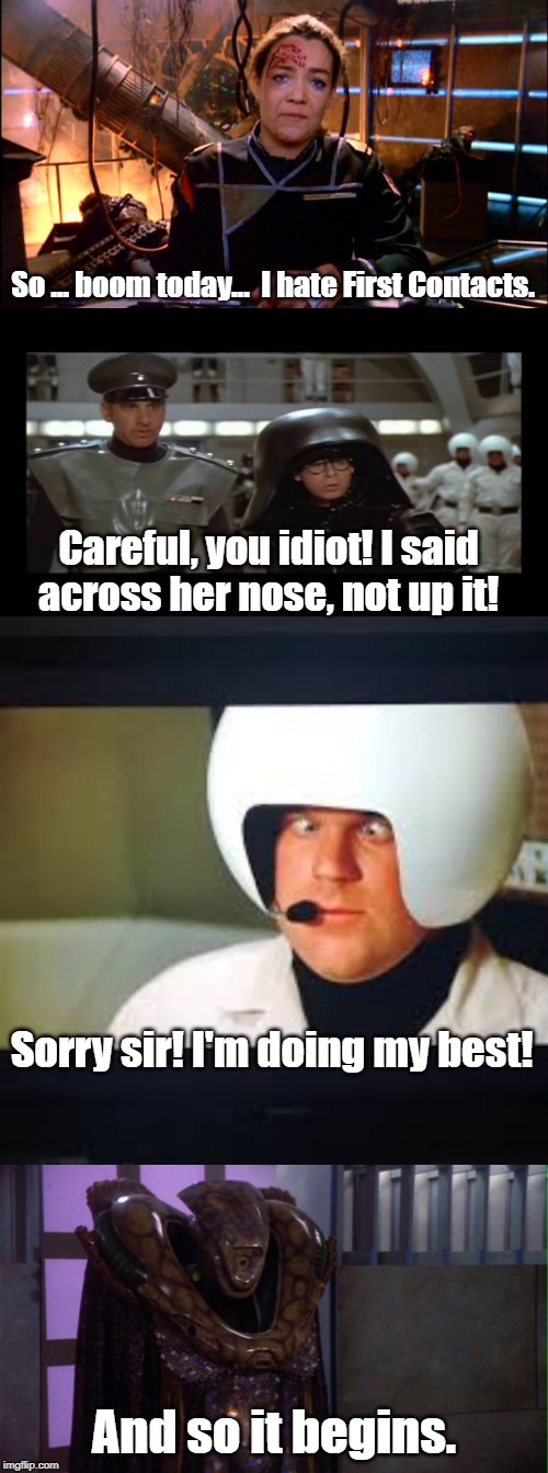 Spaceballs 5: The Search for the Beginning | So ... boom today...  I hate First Contacts. Careful, you idiot! I said across her nose, not up it! Sorry sir! I'm doing my best! And so it begins. | image tagged in babylon 5,spaceballs | made w/ Imgflip meme maker