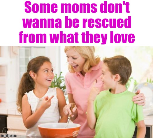 Frustrating Mom Meme | Some moms don't wanna be rescued from what they love | image tagged in memes,frustrating mom | made w/ Imgflip meme maker