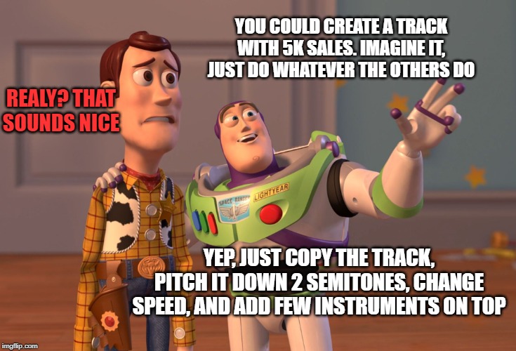 X, X Everywhere Meme | YOU COULD CREATE A TRACK WITH 5K SALES. IMAGINE IT, JUST DO WHATEVER THE OTHERS DO; REALY? THAT SOUNDS NICE; YEP, JUST COPY THE TRACK, PITCH IT DOWN 2 SEMITONES, CHANGE SPEED, AND ADD FEW INSTRUMENTS ON TOP | image tagged in memes,x x everywhere | made w/ Imgflip meme maker