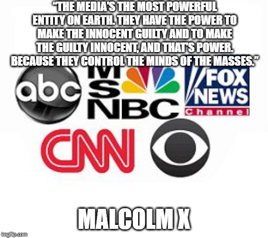Media Lies | “THE MEDIA'S THE MOST POWERFUL ENTITY ON EARTH. THEY HAVE THE POWER TO MAKE THE INNOCENT GUILTY AND TO MAKE THE GUILTY INNOCENT, AND THAT'S POWER. BECAUSE THEY CONTROL THE MINDS OF THE MASSES.”; MALCOLM X | image tagged in media lies | made w/ Imgflip meme maker