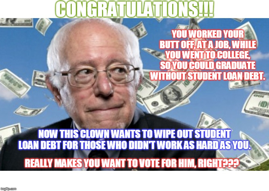 Just so we're clear... Bernie wants to punish those who worked harder in school. | CONGRATULATIONS!!! YOU WORKED YOUR BUTT OFF, AT A JOB, WHILE YOU WENT TO COLLEGE, SO YOU COULD GRADUATE WITHOUT STUDENT LOAN DEBT. NOW THIS CLOWN WANTS TO WIPE OUT STUDENT LOAN DEBT FOR THOSE WHO DIDN'T WORK AS HARD AS YOU. REALLY MAKES YOU WANT TO VOTE FOR HIM, RIGHT??? | image tagged in wtf bernie sanders,vote bernie sanders,not with my money | made w/ Imgflip meme maker