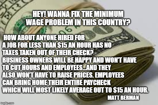 HEY! WANNA FIX THE MINIMUM WAGE PROBLEM IN THIS COUNTRY? HOW ABOUT ANYONE HIRED FOR A JOB FOR LESS THAN $15 AN HOUR HAS NO TAXES TAKEN OUT OF THEIR CHECK? 
BUSINESS OWNERS WILL BE HAPPY AND WON’T HAVE TO CUT HOURS AND EMPLOYEES...AND THEY ALSO WON’T HAVE TO RAISE PRICES. EMPLOYEES CAN BRING HOME THEIR ENTIRE PAYCHECK WHICH WILL MOST LIKELY AVERAGE OUT TO $15 AN HOUR. MATT BERMAN | image tagged in minimum wage,taxes | made w/ Imgflip meme maker