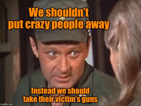 21st Century solutions: courtesy of MASH | We shouldn’t put crazy people away; Instead we should take their victim’s guns | image tagged in frank burns,mash,gun control,mental health | made w/ Imgflip meme maker