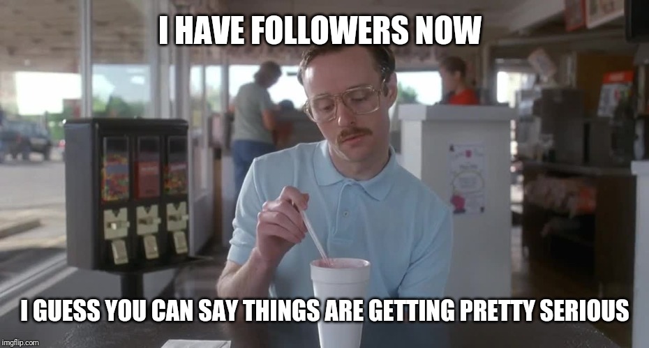 Napoleon Dynamite Pretty Serious | I HAVE FOLLOWERS NOW; I GUESS YOU CAN SAY THINGS ARE GETTING PRETTY SERIOUS | image tagged in napoleon dynamite pretty serious | made w/ Imgflip meme maker