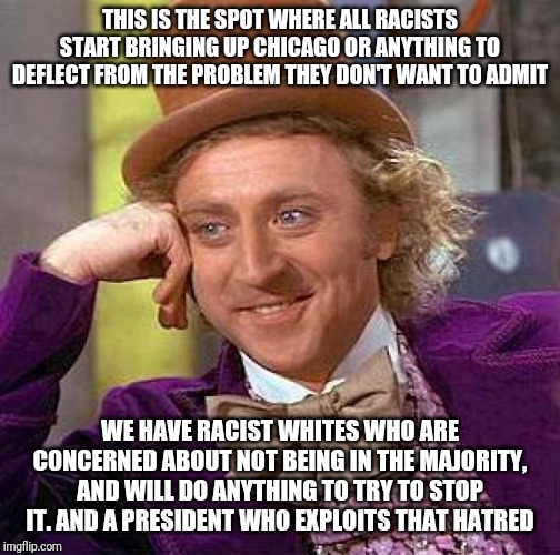 Creepy Condescending Wonka Meme | THIS IS THE SPOT WHERE ALL RACISTS START BRINGING UP CHICAGO OR ANYTHING TO DEFLECT FROM THE PROBLEM THEY DON'T WANT TO ADMIT; WE HAVE RACIST WHITES WHO ARE CONCERNED ABOUT NOT BEING IN THE MAJORITY, AND WILL DO ANYTHING TO TRY TO STOP IT. AND A PRESIDENT WHO EXPLOITS THAT HATRED | image tagged in memes,creepy condescending wonka | made w/ Imgflip meme maker