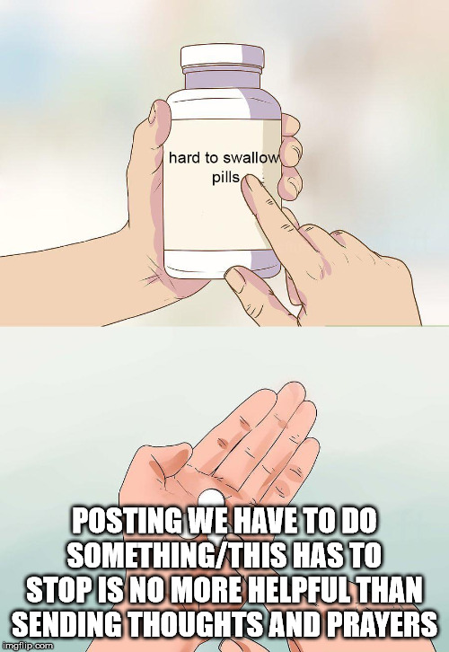hard pills to swallow |  POSTING WE HAVE TO DO SOMETHING/THIS HAS TO STOP IS NO MORE HELPFUL THAN SENDING THOUGHTS AND PRAYERS | image tagged in hard pills to swallow | made w/ Imgflip meme maker